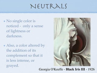 Neutrals
No single color is
noticed - only a sense
of lightness or
darkness.

Also, a color altered by
the addition of its
complement so that it
is less intense, or
grayed.
                    Georgia O'Keeffe - Black Iris III - 1926
 