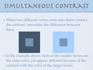 Simultaneous Contrast
When two different colors come into direct contact,
the contrast intensiﬁes the difference between
them.




In the example above, both of the smaller boxes are
the same color, yet appear different because of the
contrast with the color of the larger boxes.
 