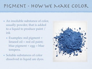 Pigment - How We Make Color

An insoluble substance of color,
usually powder, that is added
to a liquid to produce paint /
ink
  Examples: red pigment +
  linseed oil = red oil paint;
  blue pigment + egg = blue
  tempera.
Soluble substances of color
dissolved in liquid are dyes.
 