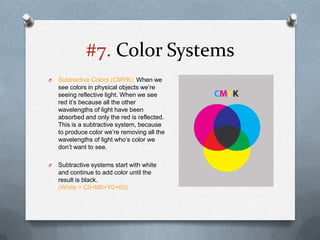 #7. Color Systems
O   Subtractive Colors (CMYK): When we
    see colors in physical objects we’re
    seeing reflective light. When we see
    red it’s because all the other
    wavelengths of light have been
    absorbed and only the red is reflected.
    This is a subtractive system, because
    to produce color we’re removing all the
    wavelengths of light who’s color we
    don’t want to see.

O   Subtractive systems start with white
    and continue to add color until the
    result is black.
    (White = C0+M0+Y0+K0)
 
