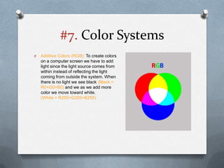 #7. Color Systems
O   Additive Colors (RGB): To create colors
    on a computer screen we have to add
    light since the light source comes from
    within instead of reflecting the light
    coming from outside the system. When
    there is no light we see black (Black =
    R0+G0+B0) and we as we add more
    color we move toward white.
    (White = R255+G255+B255)
 