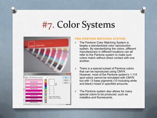 #7. Color Systems
       PMS (PANTONE MATCHING SYSTEM)
       O The Pantone Color Matching System is
         largely a standardized color reproduction
         system. By standardizing the colors, different
         manufacturers in different locations can all
         refer to the Pantone system to make sure
         colors match without direct contact with one
         another.

       O   There is a special subset of Pantone colors
           that can be reproduced using CMYK .
           However, most of the Pantone system’s 1,114
           spot colors cannot be simulated with CMYK
           but with 13 base pigments (15 including white
           and black) mixed in specified amounts.

       O   The Pantone system also allows for many
           special colors to be produced, such as
           metallics and fluorescents.
 