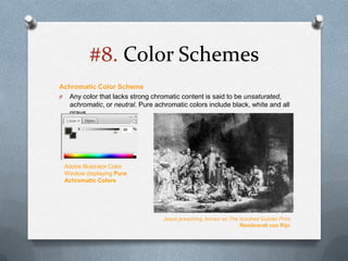 #8. Color Schemes
Achromatic Color Scheme
O Any color that lacks strong chromatic content is said to be unsaturated,
  achromatic, or neutral. Pure achromatic colors include black, white and all
  grays.




 Adobe Illustrator Color
 Window displaying Pure
 Achromatic Colors




                                  Jesus preaching, known as The hundred Guilder Print
                                                                Rembrandt van Rijn
 