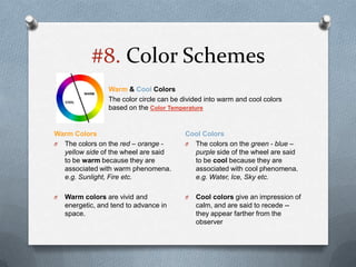 #8. Color Schemes
                  Warm & Cool Colors
                  The color circle can be divided into warm and cool colors
                  based on the Color Temperature


Warm Colors                                Cool Colors
O The colors on the red – orange -         O The colors on the green - blue –
  yellow side of the wheel are said          purple side of the wheel are said
  to be warm because they are                to be cool because they are
  associated with warm phenomena.            associated with cool phenomena.
  e.g. Sunlight, Fire etc.                   e.g. Water, Ice, Sky etc.

O   Warm colors are vivid and              O   Cool colors give an impression of
    energetic, and tend to advance in          calm, and are said to recede --
    space.                                     they appear farther from the
                                               observer
 