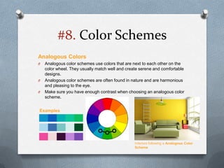 #8. Color Schemes
Analogous Colors
O   Analogous color schemes use colors that are next to each other on the
    color wheel. They usually match well and create serene and comfortable
    designs.
O   Analogous color schemes are often found in nature and are harmonious
    and pleasing to the eye.
O   Make sure you have enough contrast when choosing an analogous color
    scheme.


Examples




                                                 Interiors following a Analogous Color
                                                 Scheme
 
