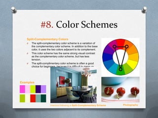#8. Color Schemes
   Split-Complementary Colors
   O   The split-complementary color scheme is a variation of
       the complementary color scheme. In addition to the base
       color, it uses the two colors adjacent to its complement.
   O   This color scheme has the same strong visual contrast
       as the complementary color scheme, but has less
       tension.
   O   The split-complimentary color scheme is often a good
       choice for beginners, because it is difficult to mess up.




Examples




                       Interiors following a Split-Complementary Scheme   Photography
 