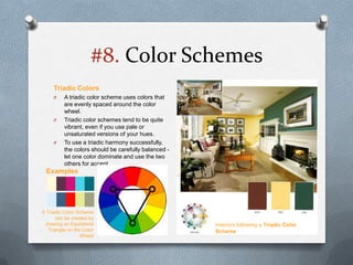 #8. Color Schemes
     Triadic Colors
     O    A triadic color scheme uses colors that
          are evenly spaced around the color
          wheel.
     O    Triadic color schemes tend to be quite
          vibrant, even if you use pale or
          unsaturated versions of your hues.
     O    To use a triadic harmony successfully,
          the colors should be carefully balanced -
          let one color dominate and use the two
          others for accent.
 Examples




A Triadic Color Scheme
      can be created by
 drawing an Equilateral                               Interiors following a Triadic Color
   Triangle on the Color                              Scheme
                  Wheel
 