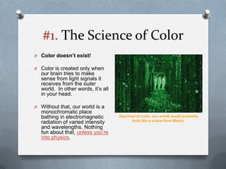 #1. The Science of Color
O Color doesn’t exist!

O Color is created only when
  our brain tries to make
  sense from light signals it
  receives from the outer
  world. In other words, it’s all
  in your head.

O Without that, our world is a
  monochromatic place
  bathing in electromagnetic        Deprived of color, our world would probably
  radiation of varied intensity            look like a scene from Matrix.
  and wavelengths. Nothing
  fun about that, unless you’re
  into physics.
 