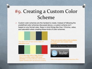 #9. Creating a Custom Color
          Scheme
O   Custom color schemes are the hardest to create. Instead of following the
    predefined color schemes discussed above, a custom scheme isn’t
    based on any formal rules. Keep in mind things like Hue / Chroma, value,
    and saturation when creating these kinds of color schemes.




                                                  There are several online tools available
    The colors here all have similar Hue and      to create your own custom color
    saturation levels.                            schemes:




     Using one color with a high Chroma /
     Hue among other colors with lower
     chromas is another effective method (the     Click on the logos to jump to the respective URLs
     higher Chroma color can act as an accent).
 
