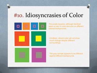 #10. Idiosyncrasies of Color
              The purple squares, although identical
              seem to vary in color and size on different
              colored backgrounds.




              A brilliant, vibrant color will not show
              much change despite different
              surroundings.




              The gray sample appears to be different
              against different backgrounds
 