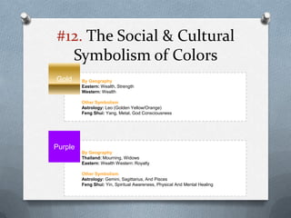 #12. The Social & Cultural
  Symbolism of Colors
Gold     By Geography
         Eastern: Wealth, Strength
         Western: Wealth

         Other Symbolism
         Astrology: Leo (Golden Yellow/Orange)
         Feng Shui: Yang, Metal, God Consciousness




Purple
         By Geography
         Thailand: Mourning, Widows
         Eastern: Wealth Western: Royalty

         Other Symbolism
         Astrology: Gemini, Sagittarius, And Pisces
         Feng Shui: Yin, Spiritual Awareness, Physical And Mental Healing
 