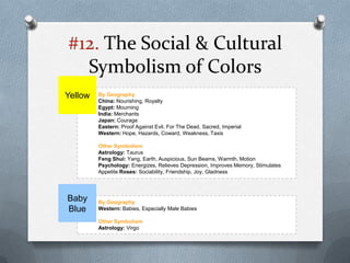 #12. The Social & Cultural
  Symbolism of Colors
Yellow   By Geography
         China: Nourishing, Royalty
         Egypt: Mourning
         India: Merchants
         Japan: Courage
         Eastern: Proof Against Evil, For The Dead, Sacred, Imperial
         Western: Hope, Hazards, Coward, Weakness, Taxis

         Other Symbolism
         Astrology: Taurus
         Feng Shui: Yang, Earth, Auspicious, Sun Beams, Warmth, Motion
         Psychology: Energizes, Relieves Depression, Improves Memory, Stimulates
         Appetite Roses: Sociability, Friendship, Joy, Gladness




Baby     By Geography
Blue     Western: Babies, Especially Male Babies

         Other Symbolism
         Astrology: Virgo
 