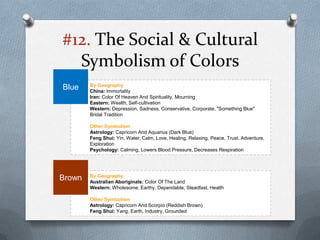 #12. The Social & Cultural
  Symbolism of Colors
        By Geography
Blue    China: Immortality
        Iran: Color Of Heaven And Spirituality, Mourning
        Eastern: Wealth, Self-cultivation
        Western: Depression, Sadness, Conservative, Corporate, "Something Blue"
        Bridal Tradition

        Other Symbolism
        Astrology: Capricorn And Aquarius (Dark Blue)
        Feng Shui: Yin, Water, Calm, Love, Healing, Relaxing, Peace, Trust, Adventure,
        Exploration
        Psychology: Calming, Lowers Blood Pressure, Decreases Respiration




        By Geography
Brown   Australian Aboriginals: Color Of The Land
        Western: Wholesome, Earthy, Dependable, Steadfast, Health

        Other Symbolism
        Astrology: Capricorn And Scorpio (Reddish Brown)
        Feng Shui: Yang, Earth, Industry, Grounded
 