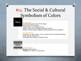 #12. The Social & Cultural
  Symbolism of Colors
Black    By Geography
         Australian Aboriginals: Color Of The People
         China: Color For Young Boys
         Thailand: Bad Luck, Unhappiness, Evil
         Eastern: Career, Evil, Knowledge, Mourning, Penance
         Western: Funerals, Death, Halloween (With Orange), Bad Guys, Rebellion

         Other Symbolism
         Feng Shui: Yin, Water, Money, Income, Career Success, Emotional Protection,
         Power, Stability, Bruises, Evil
         Psychology: Self-confidence, Strength, Power




Silver
         Other Symbolism
         Western: Stylish, Money
         Feng Shui: Yin, Metal, Trust, Romance
 