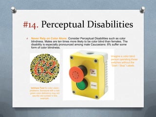 #14. Perceptual Disabilities
O    Never Rely on Color Alone. Consider Perceptual Disabilities such as color
     blindness. Males are ten times more likely to be color blind than females. The
     disability is especially pronounced among male Caucasians: 8% suffer some
     form of color blindness.


                                                                     Imagine a color blind
                                                                     person operating these
                                                                     switches without the
                                                                     “Start / Stop” Labels




     Ishihara Test for color vision
    problems. Someone with a red-
    green color deficiency may not
       see the red number in this
                example.
 