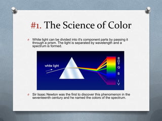 #1. The Science of Color
O   White light can be divided into it's component parts by passing it
    through a prism. The light is separated by wavelength and a
    spectrum is formed.




O   Sir Isaac Newton was the first to discover this phenomenon in the
    seventeenth century and he named the colors of the spectrum.
 
