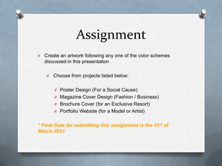 Assignment
O   Create an artwork following any one of the color schemes
    discussed in this presentation

    O   Choose from projects listed below:

        O Poster Design (For a Social Cause)
        O Magazine Cover Design (Fashion / Business)
        O Brochure Cover (for an Exclusive Resort)
        O Portfolio Website (for a Model or Artist)


* Final Date for submitting this assignment is the 31st of
March 2013
 