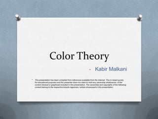 Color Theory
                                                                   - Kabir Malkani

*   This presentation has been compiled from references available from the Internet. This is meant purely
    for educational purposes and the presenter does not claim to hold any ownership whatsoever; of the
    content (textual or graphical) included in this presentation. The ownership and copyrights of the following
    content belong to the respective brands /agencies / artists showcased in this presentation.
 