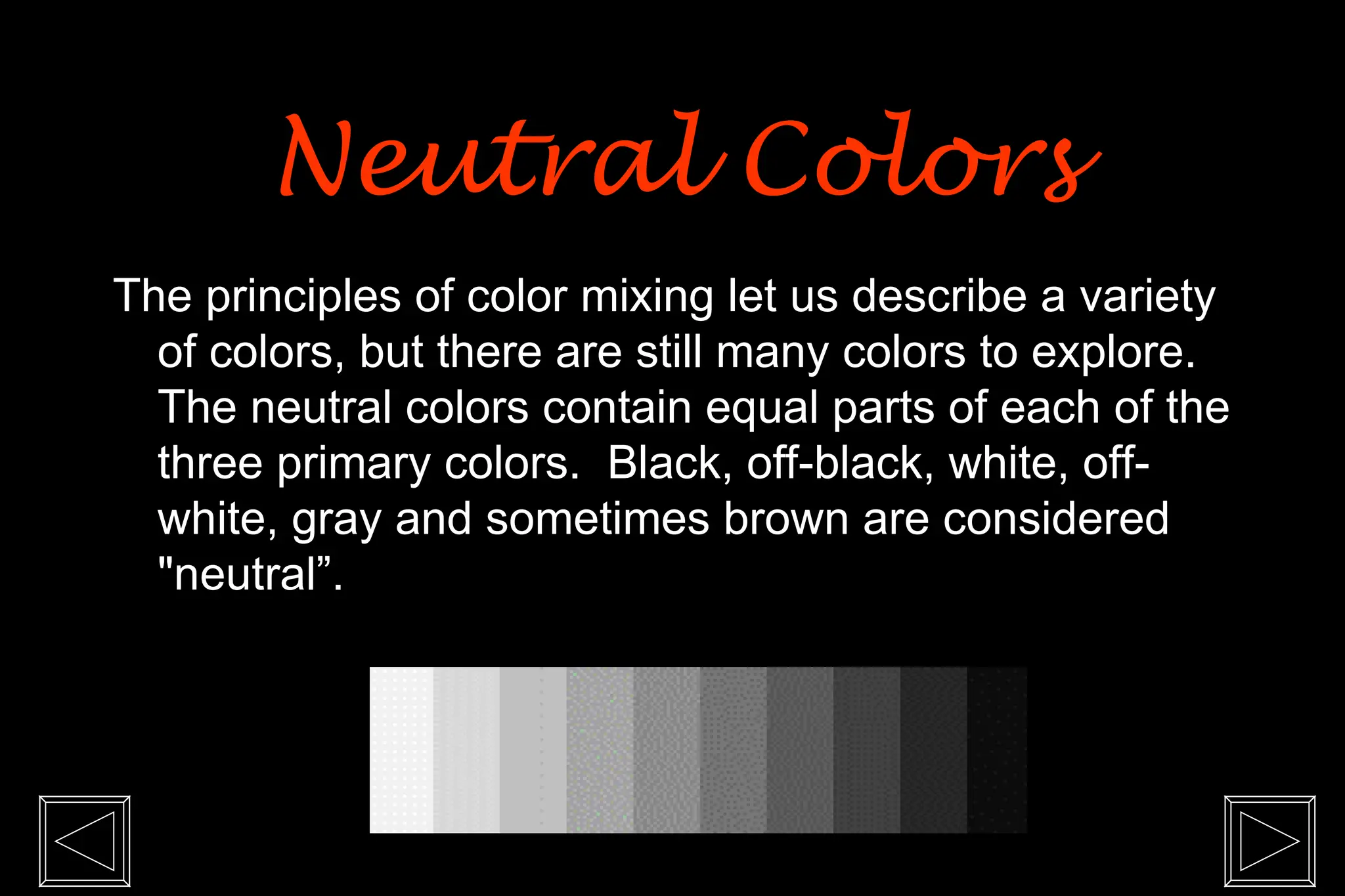 The principles of color mixing let us describe a variety
of colors, but there are still many colors to explore.
The neutral colors contain equal parts of each of the
three primary colors. Black, off-black, white, off-
white, gray and sometimes brown are considered
"neutral”.
Neutral Colors
Neutral Colors
 