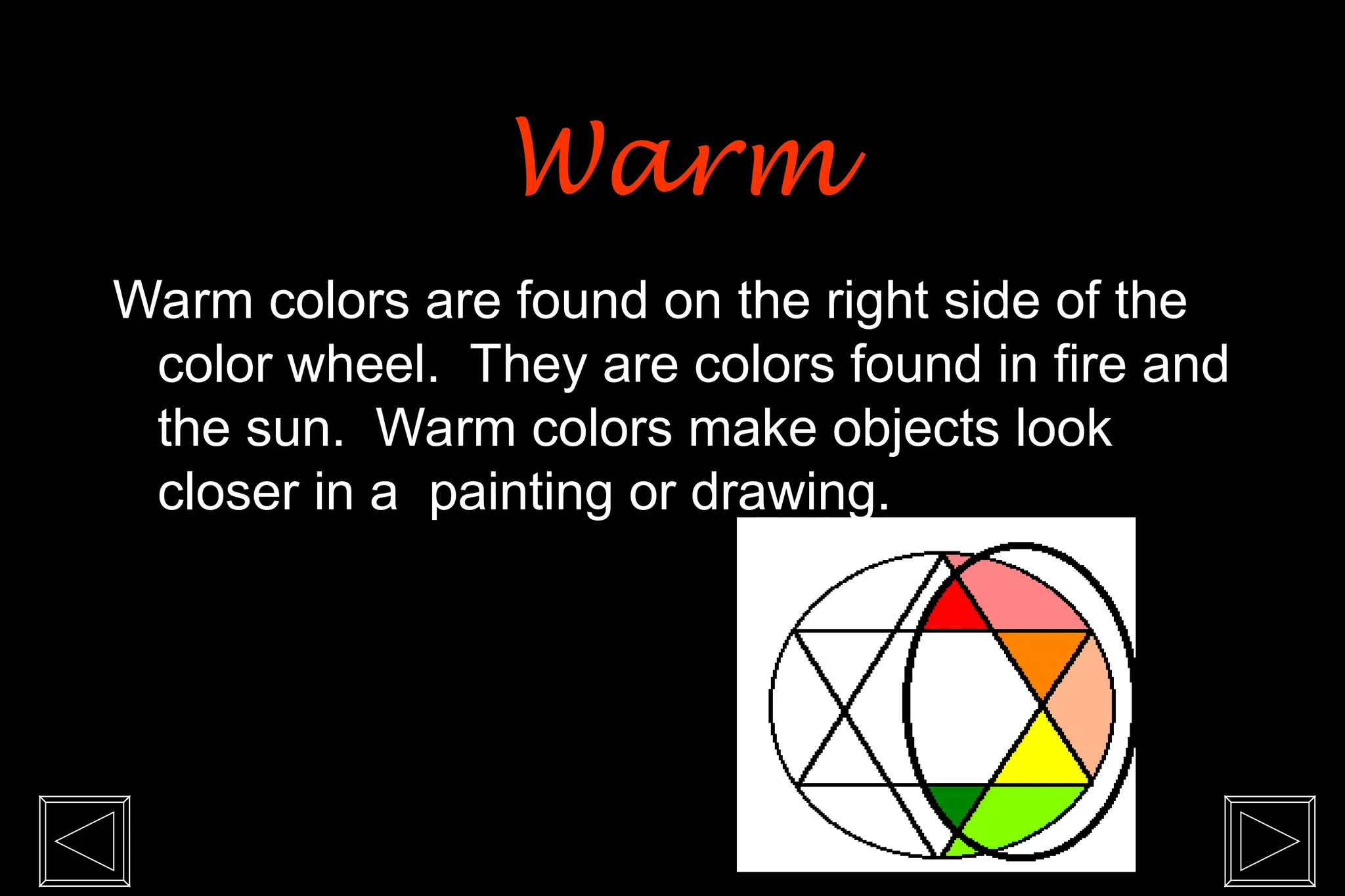 Warm colors are found on the right side of the
color wheel. They are colors found in fire and
the sun. Warm colors make objects look
closer in a painting or drawing.
Warm
Warm
 