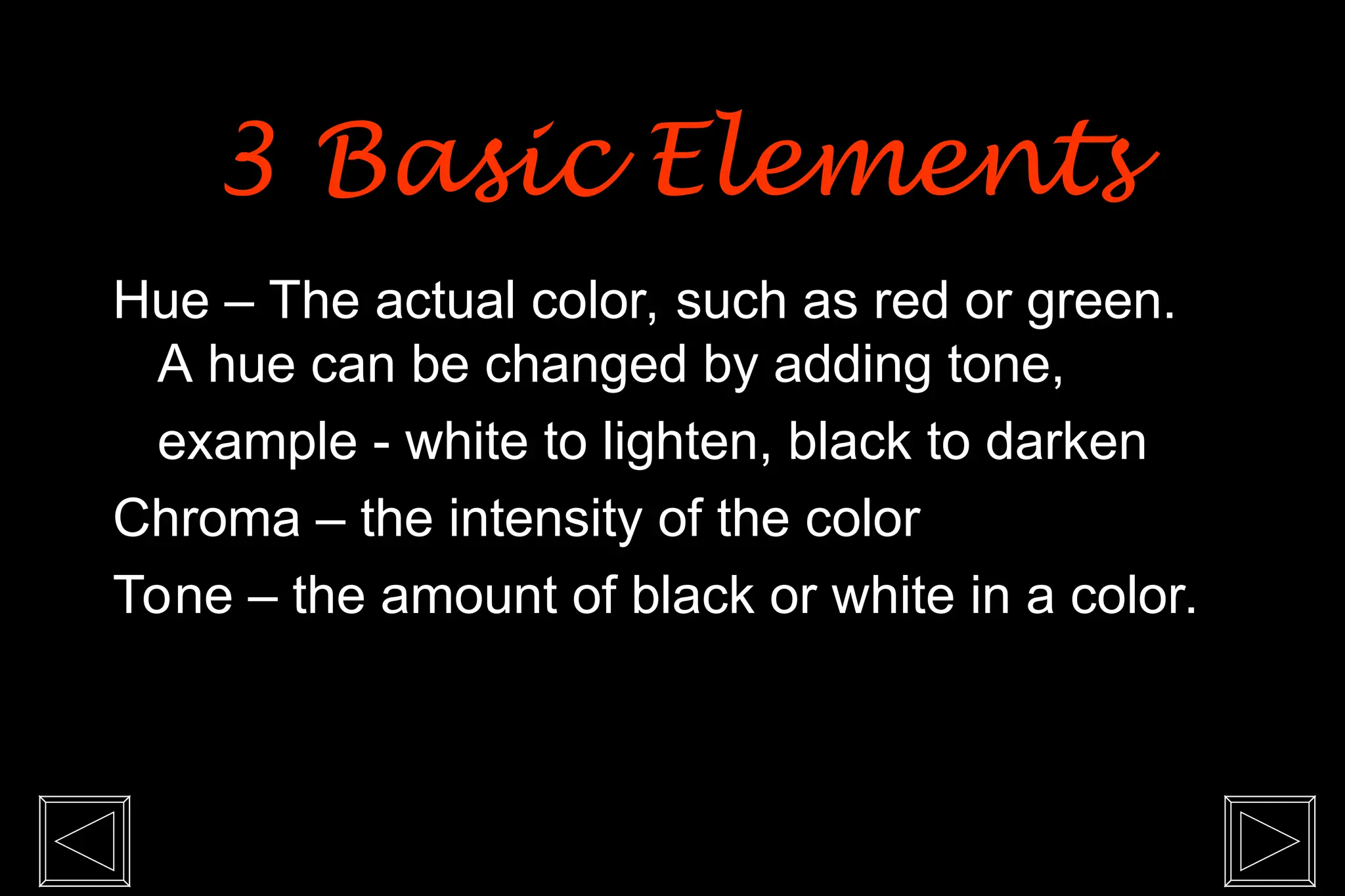 Hue – The actual color, such as red or green.
A hue can be changed by adding tone,
example - white to lighten, black to darken
Chroma – the intensity of the color
Tone – the amount of black or white in a color.
3 Basic Elements
3 Basic Elements
 