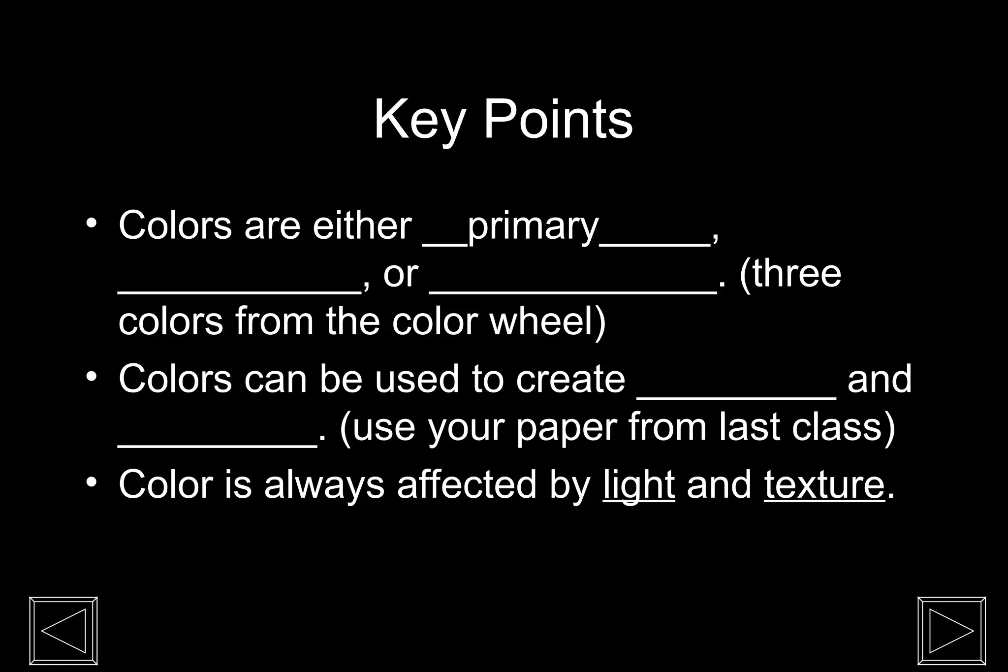 Key Points
• Colors are either __primary_____,
___________, or _____________. (three
colors from the color wheel)
• Colors can be used to create _________ and
_________. (use your paper from last class)
• Color is always affected by light and texture.
 
