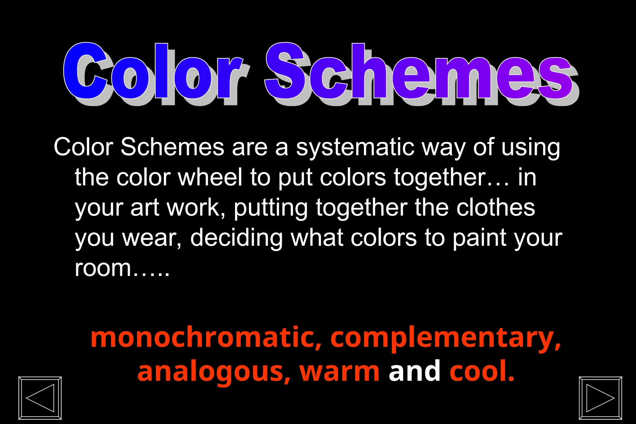 Color Schemes are a systematic way of using
the color wheel to put colors together… in
your art work, putting together the clothes
you wear, deciding what colors to paint your
room…..
monochromatic, complementary,
analogous, warm and cool.
 