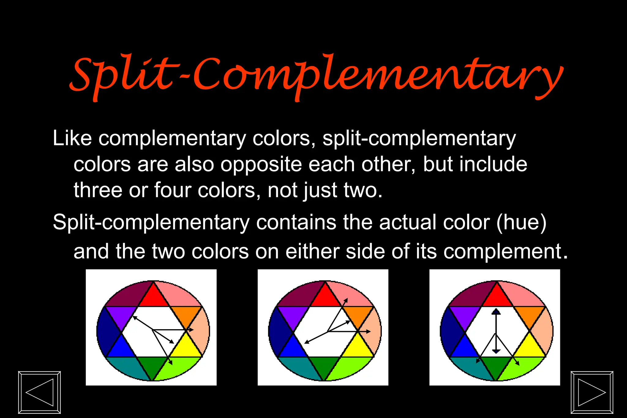 Like complementary colors, split-complementary
colors are also opposite each other, but include
three or four colors, not just two.
Split-complementary contains the actual color (hue)
and the two colors on either side of its complement.
Split-Complementary
Split-Complementary
 