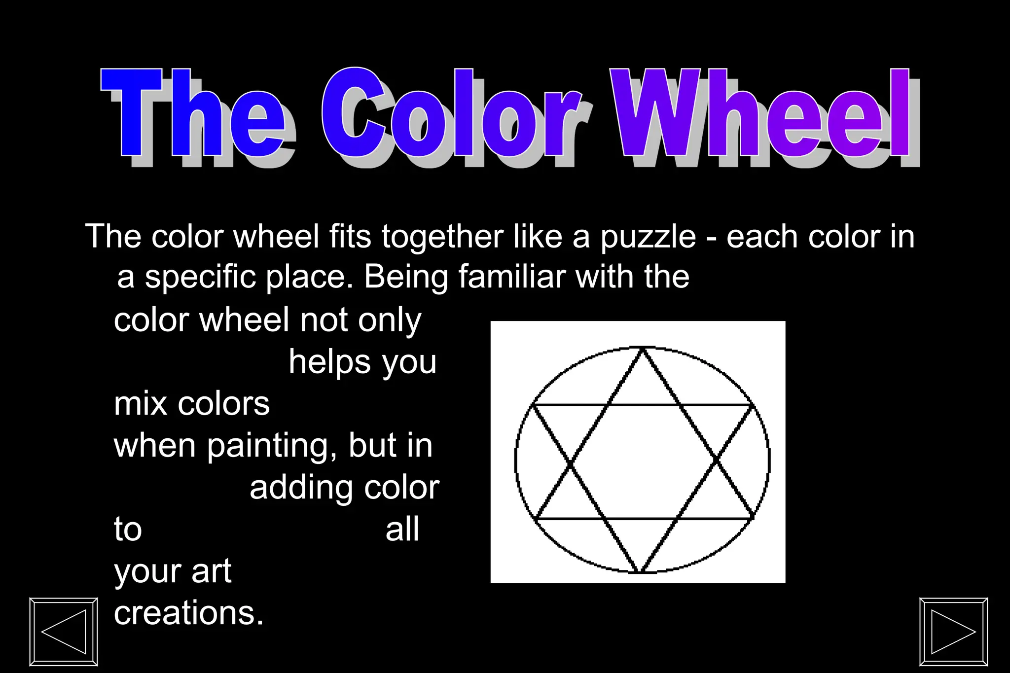 The color wheel fits together like a puzzle - each color in
a specific place. Being familiar with the
color wheel not only
helps you
mix colors
when painting, but in
adding color
to all
your art
creations.
 