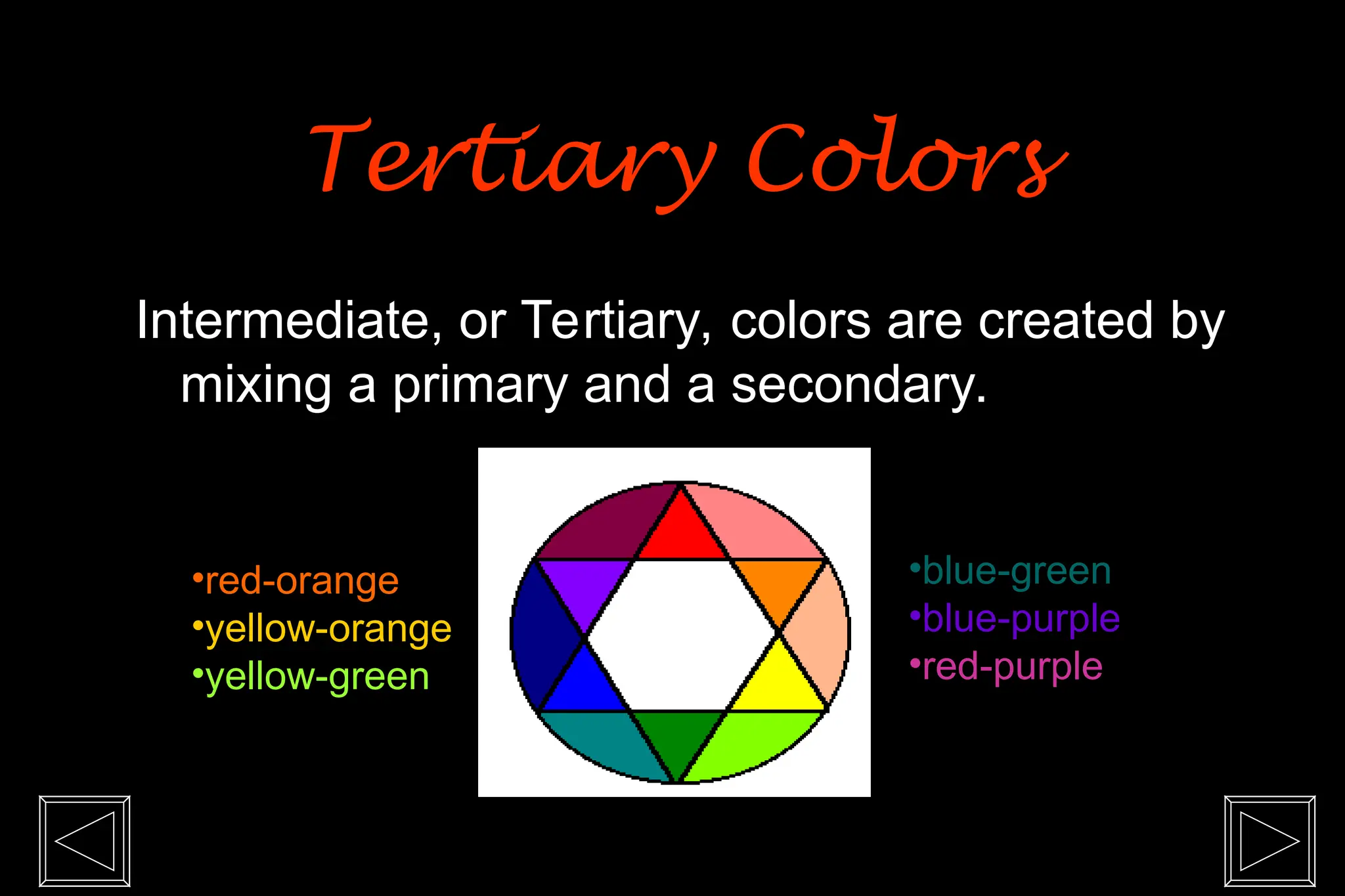 Intermediate, or Tertiary, colors are created by
mixing a primary and a secondary.
•red-orange
•yellow-orange
•yellow-green
•blue-green
•blue-purple
•red-purple
Tertiary Colors
Tertiary Colors
 