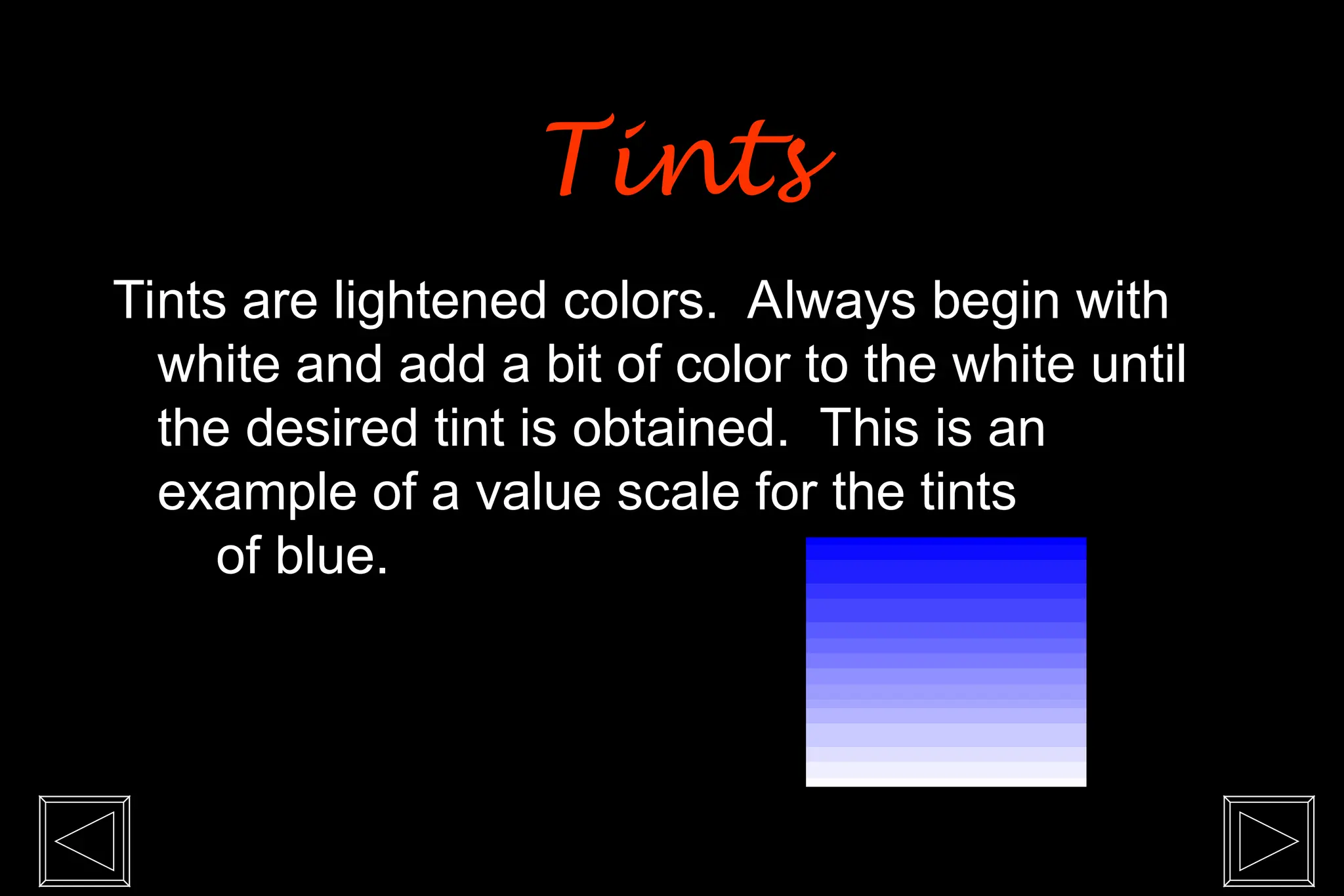 Tints are lightened colors. Always begin with
white and add a bit of color to the white until
the desired tint is obtained. This is an
example of a value scale for the tints
of blue.
Tints
Tints
 