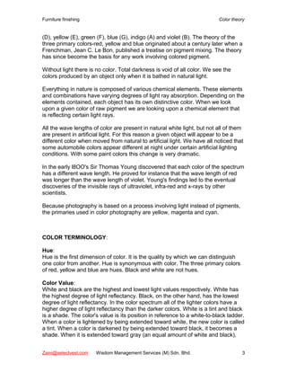 Furniture finishing                                                        Color theory


(D), yellow (E), green (F), blue (G), indigo (A) and violet (B). The theory of the
three primary colors-red, yellow and blue originated about a century later when a
Frenchman, Jean C. Le Bon, published a treatise on pigment mixing. The theory
has since become the basis for any work involving colored pigment.

Without light there is no color. Total darkness is void of all color. We see the
colors produced by an object only when it is bathed in natural light.

Everything in nature is composed of various chemical elements. These elements
and combinations have varying degrees of light ray absorption. Depending on the
elements contained, each object has its own distinctive color. When we look
upon a given color of raw pigment we are looking upon a chemical element that
is reflecting certain light rays.

All the wave lengths of color are present in natural white light, but not all of them
are present in artificial light. For this reason a given object will appear to be a
different color when moved from natural to artificial light. We have all noticed that
some automobile colors appear different at night under certain artificial lighting
conditions. With some paint colors this change is very dramatic.

In the early l8OO's Sir Thomas Young discovered that each color of the spectrum
has a different wave length. He proved for instance that the wave length of red
was longer than the wave length of violet. Young's findings led to the eventual
discoveries of the invisible rays of ultraviolet, infra-red and x-rays by other
scientists.

Because photography is based on a process involving light instead of pigments,
the primaries used in color photography are yellow, magenta and cyan.



COLOR TERMINOLOGY:

Hue:
Hue is the first dimension of color. It is the quality by which we can distinguish
one color from another. Hue is synonymous with color. The three primary colors
of red, yellow and blue are hues. Black and white are not hues.

Color Value:
White and black are the highest and lowest light values respectively. White has
the highest degree of light reflectancy. Black, on the other hand, has the lowest
degree of light reflectancy. In the color spectrum all of the lighter colors have a
higher degree of light reflectancy than the darker colors. White is a tint and black
is a shade. The color's value is its position in reference to a white-to-black ladder.
When a color is lightened by being extended toward white, the new color is called
a tint. When a color is darkened by being extended toward black, it becomes a
shade. When it is extended toward gray (an equal amount of white and black),


Zaini@selectvest.com   Wisdom Management Services (M) Sdn. Bhd.                      3
 