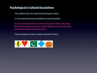 Psychological or Cultural Associations
-This symbolism arises from cultural and contemporary contexts.
- It is not universal and may be unrelated to its natural associations.
EX. green’s associations with nature communicate growth, freshness and ecology.
On the other hand, green may also be symbolic of good luck, money and greed; all
of which have nothing to do with green plants.
-These associations arise from a complex assortment of sources.
 