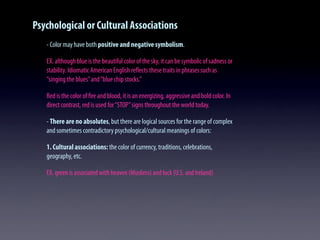 Psychological or Cultural Associations
- Color may have both positive and negative symbolism.
EX. although blue is the beautiful color of the sky, it can be symbolic of sadness or
stability. Idiomatic American English reﬂects these traits in phrases such as
“singing the blues”and“blue chip stocks.”
Red is the color of ﬁre and blood, it is an energizing, aggressive and bold color. In
direct contrast, red is used for“STOP”signs throughout the world today.
- There are no absolutes, but there are logical sources for the range of complex
and sometimes contradictory psychological/cultural meanings of colors:
1. Cultural associations: the color of currency, traditions, celebrations,
geography, etc.
EX. green is associated with heaven (Muslims) and luck (U.S. and Ireland)
 