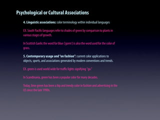 Psychological or Cultural Associations
4. Linguistic associations: color terminology within individual languages
EX. South Paciﬁc languages refer to shades of green by comparison to plants in
various stages of growth.
In Scottish Gaelic the word for blue ('gorm') is also the word used for the color of
grass.
5. Contemporary usage and“on fashion”: current color applications to
objects, sports, and associations generated by modern conventions and trends.
EX. green is used world wide for traﬃc lights signifying "go."
In Scandinavia, green has been a popular color for many decades.
Today, lime green has been a hip and trendy color in fashion and advertising in the
US since the late 1990s.
 