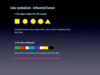 Color symbolisim - Inﬂuential factors
3.The shape or object the color occupies
Symbolism becomes more complex when a color is used in combination with a
basic shape.
4.The Color combination
Colors take on new meaning when combined with other colors.
EX. red and green are the colors of Christmas inWestern cultures.
 