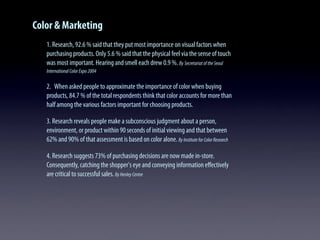 Color & Marketing
1. Research, 92.6 % said that they put most importance on visual factors when
purchasing products. Only 5.6 % said that the physical feel via the sense of touch
was most important. Hearing and smell each drew 0.9 %. By SecretariatoftheSeoul
InternationalColorExpo2004
2. When asked people to approximate the importance of color when buying
products, 84.7 % of the total respondents think that color accounts for more than
half among the various factors important for choosing products.
3. Research reveals people make a subconscious judgment about a person,
environment, or product within 90 seconds of initial viewing and that between
62% and 90% of that assessment is based on color alone. ByInstituteforColorResearch
4. Research suggests 73% of purchasing decisions are now made in-store.
Consequently, catching the shopper's eye and conveying information eﬀectively
are critical to successful sales. ByHenleyCentre
 