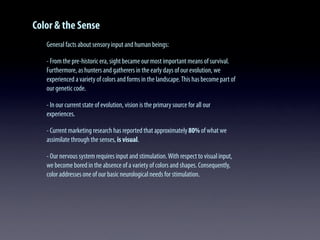 Color & the Sense
General facts about sensory input and human beings:
- From the pre-historic era, sight became our most important means of survival.
Furthermore, as hunters and gatherers in the early days of our evolution, we
experienced a variety of colors and forms in the landscape.This has become part of
our genetic code.
- In our current state of evolution, vision is the primary source for all our
experiences.
- Current marketing research has reported that approximately80% of what we
assimilate through the senses, is visual.
- Our nervous system requires input and stimulation.With respect to visual input,
we become bored in the absence of a variety of colors and shapes. Consequently,
color addresses one of our basic neurological needs for stimulation.
 