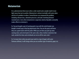 Metamerism
It is a phenomenon that occurs when a color swatch and a sample match in one
light source but not in another. Metamerism is almost inevitable with some colors
and less of a problem in others. Several factors can compound this problem,
including colorant class, coloration processes, and color-matching between
manufacturers. Even when metamerism is expected, Colortec/Dyeables constantly
makes eﬀorts to minimize it.
Ex.You just bought a pair of running pants to go with the wind-breaker you
bought a month ago at that big department store.You see the pants and know
they are a good match with the jacket.While you are there you pick up some
running shoes and wrist bands in the same color, what a fashion statement. But
wait, outside the shoes and wristbands are not at all the same color !
Ex. So many times when you print your work in a type of paper with some
Pantones deﬁned, it will change when you use another type of material, paper, etc.
 