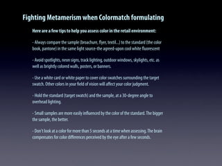Fighting Metamerism when Colormatch formulating
Here are a few tips to help you assess color in the retail environment:
- Always compare the sample (broachure, ﬂyer, textil...) to the standard (the color
book, pantone) in the same light source-the agreed-upon cool white ﬂuorescent
- Avoid spotlights, neon signs, track lighting, outdoor windows, skylights, etc. as
well as brightly colored walls, posters, or banners.
- Use a white card or white paper to cover color swatches surrounding the target
swatch. Other colors in your ﬁeld of vision will aﬀect your color judgment.
- Hold the standard (target swatch) and the sample, at a 30-degree angle to
overhead lighting.
- Small samples are more easily inﬂuenced by the color of the standard.The bigger
the sample, the better.
- Don't look at a color for more than 5 seconds at a time when assessing.The brain
compensates for color diﬀerences perceived by the eye after a few seconds.
 