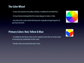 The ColorWheel
- A color circle, based on red, yellow and blue, is traditional in the ﬁeld of art.
- Sir Isaac Newton developed the ﬁrst circular diagram of colors in 1666.
- Any color circle or color wheel which presents a logically arranged sequence of
pure hues has merit.
Primary Colors: Red,Yellow & Blue
- In traditional color theory, these are the 3 pigment colors that can not be mixed
or formed by any combination of other colors.
- All other colors are derived from these 3 hues
 