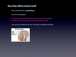 How Color aﬀects taste & smell
-This is condition known as synaesthesia.
- Our senses work together.
Ex. seeing a color may evoke any number of other sensations. Green may be
evocative of the smell of grass, lemon yellow may evoke a sour taste.
- Each sense has a pathway to the brain.These paths are parallel to each other.
 