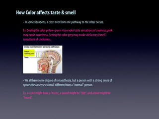 How Color aﬀects taste & smell
- In some situations, a cross over from one pathway to the other occurs.
Ex. Seeing the color yellow-green may evoke taste sensations of sourness; pink
may evoke sweetness. Seeing the color grey may evoke olefactory (smell)
sensations of smokiness.
-We all have some degree of synaesthesia, but a person with a strong sense of
synaesthesia senses stimuli diﬀerent from a "normal" person.
Ex. A color might have a "taste", a sound might be "felt", and a food might be
"heard".
 