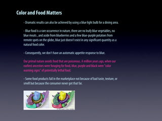 Color and Food Matters
- Dramatic results can also be achieved by using a blue light bulb for a dining area.
- Blue food is a rare occurrence in nature, there are no leafy blue vegetables, no
blue meats , and aside from blueberries and a few blue-purple potatoes from
remote spots on the globe, blue just doesn't exist in any signiﬁcant quantity as a
natural food color.
- Consequently, we don't have an automatic appetite response to blue.
Our primal nature avoids food that are poisonous. A million years ago, when our
earliest ancestors were foraging for food, blue, purple and black were "color
warning signs" of potentially lethal food.
- Some food products fail in the marketplace not because of bad taste, texture, or
smell but because the consumer never got that far.
 