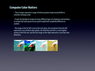 Computer Color Matters
- These images represent a range of what any given image may look like to
someone viewing a web.
- A web site distributes images to many diﬀerent types of computers and monitors,
an image that looks good on one system might look completely diﬀerent on
another.
-The image at the far left is true to the real colors, the second one from the left
represents a very limited color palette, the third from the left is a much lighter
version of the ﬁrst one, and the last image on the right represents a very bad color
distortion.
 