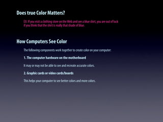 Does true Color Matters?
EX: If you visit a clothing store on theWeb and see a blue shirt, you are out of luck
if you think that the shirt is really that shade of blue.
How Computers See Color
The following components work together to create color on your computer:
1.The computer hardware on the motherboard
It may or may not be able to see and recreate accurate colors.
2. Graphic cards or video cards/boards
This helps your computer to see better colors and more colors.
 