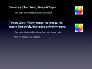 Secondary Colors: Green, Orange & Purple
- These are the colors formed by mixing the primary colors.
Tertiary Colors: Yellow-orange, red-orange, red-
purple, blue-purple, blue-green and yellow-green.
- These are the colors formed by mixing a primary and a secondary color.
-That's why the hue is a two word name.
 
