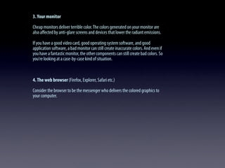 3.Your monitor
Cheap monitors deliver terrible color.The colors generated on your monitor are
also aﬀected by anti-glare screens and devices that lower the radiant emissions.
If you have a good video card, good operating system software, and good
application software, a bad monitor can still create inaccurate colors. And even if
you have a fantastic monitor, the other components can still create bad colors. So
you're looking at a case-by-case kind of situation.
4.The web browser (Firefox, Explorer, Safari etc.)
Consider the browser to be the messenger who delivers the colored graphics to
your computer.
 