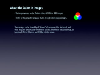 About the Colors in Images
-The images you see on theWeb are either GIF, PNG or JPEG images.
- It refer to the computer language that is at work within graphic images.
These images can be viewed by all "brands" of computers, PCs, Macintosh, and
Unix.They also contains color information and this information is based on RGB, on
how much (R) red (G) green and (B) blue is in the image.
 