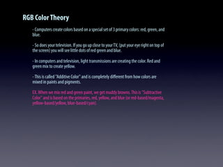 RGB ColorTheory
- Computers create colors based on a special set of 3 primary colors: red, green, and
blue.
- So does your television. If you go up close to yourTV, (put your eye right on top of
the screen) you will see little dots of red green and blue.
- In computers and television, light transmissions are creating the color. Red and
green mix to create yellow.
-This is called "Additive Color" and is completely diﬀerent from how colors are
mixed in paints and pigments.
EX.When we mix red and green paint, we get muddy browns.This is "Subtractive
Color" and is based on the primaries, red, yellow, and blue (or red-based/magenta,
yellow-based/yellow, blue-based/cyan).
 